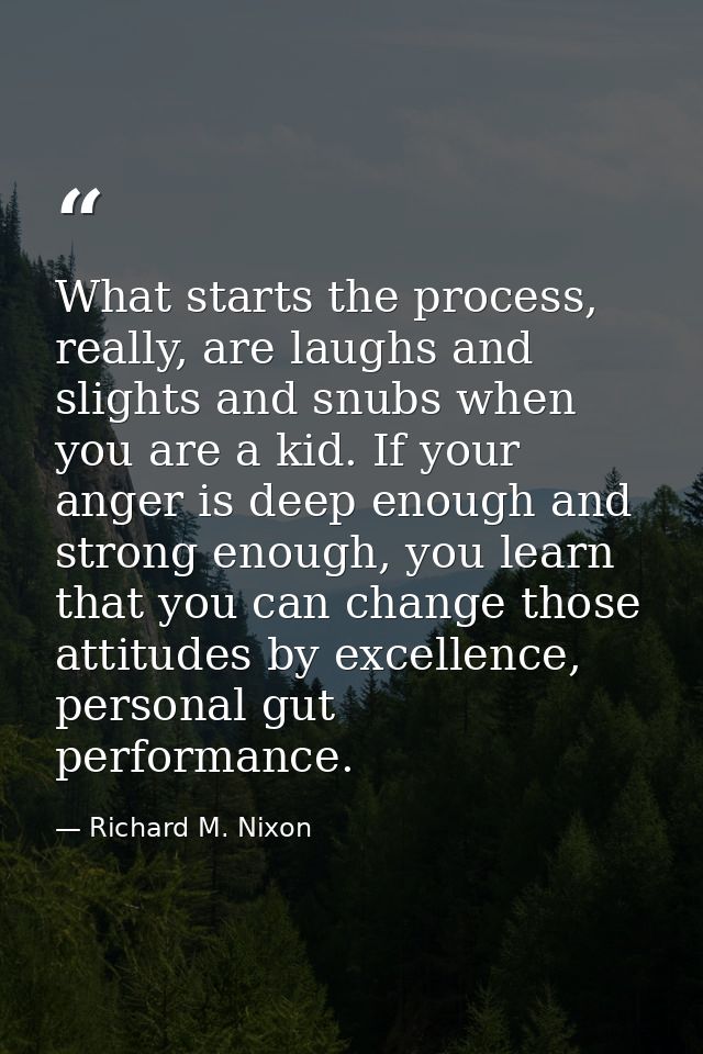 What starts the process, really, are laughs and slights and snubs when you are a kid. If your anger is deep enough and s — Richard M. Nixon