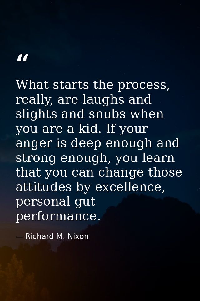What starts the process, really, are laughs and slights and snubs when you are a kid. If your anger is deep enough and s — Richard M. Nixon