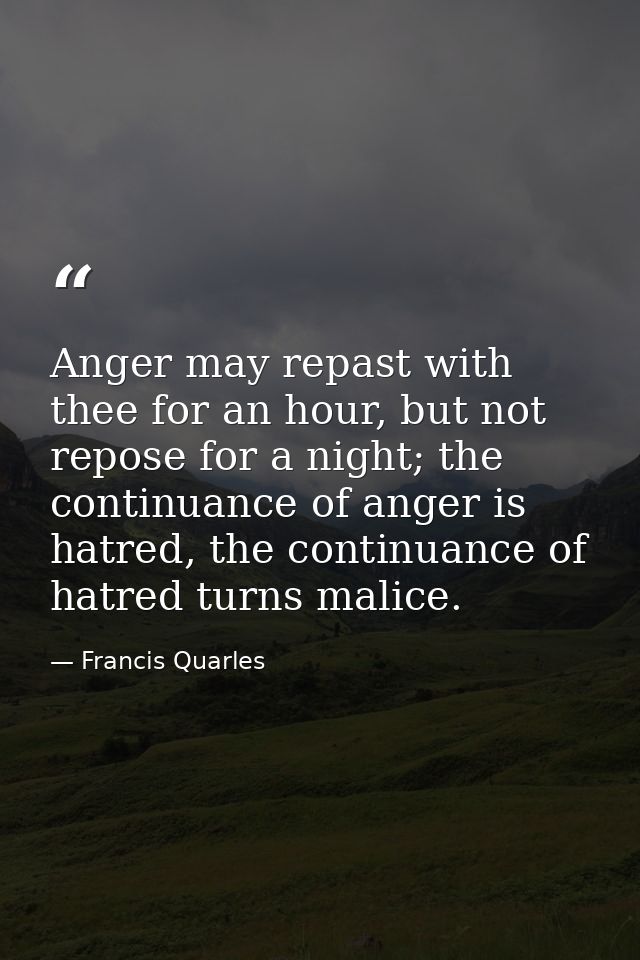 Anger may repast with thee for an hour, but not repose for a night; the continuance of anger is hatred, the continuance  — Francis Quarles