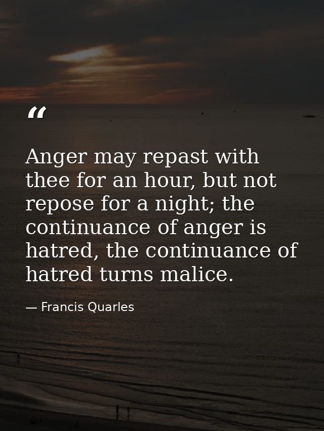 Anger may repast with thee for an hour, but not repose for a night; the continuance of anger is hatred, the continuance  — Francis Quarles