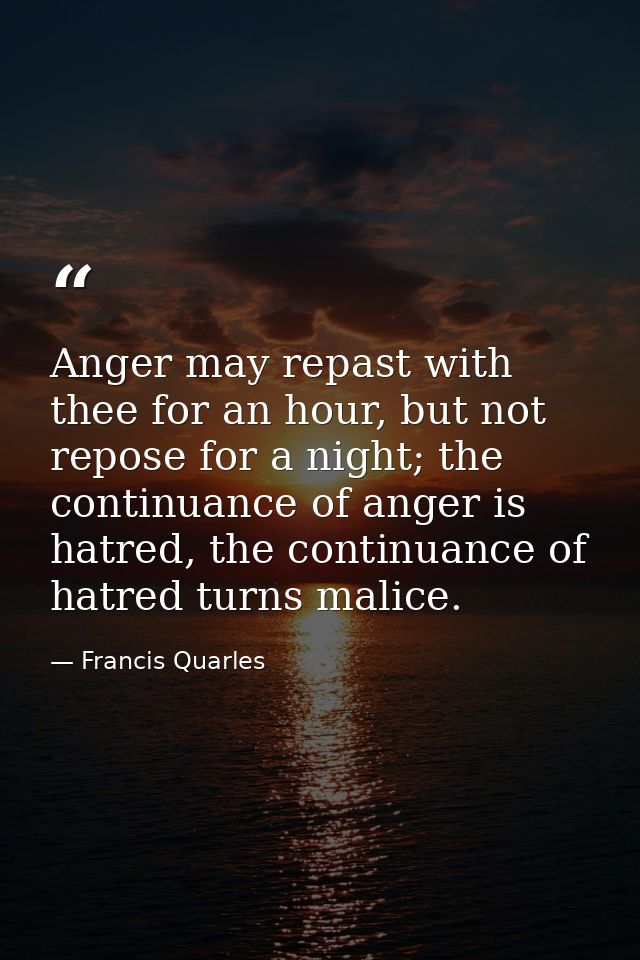 Anger may repast with thee for an hour, but not repose for a night; the continuance of anger is hatred, the continuance  — Francis Quarles