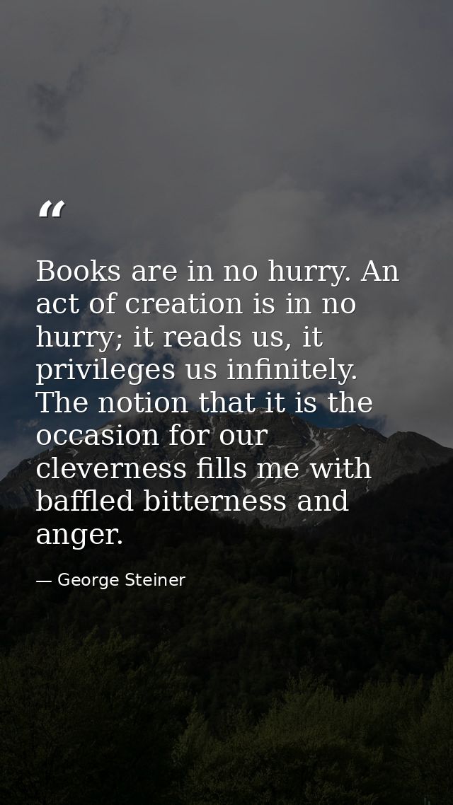 Books are in no hurry. An act of creation is in no hurry; it reads us, it privileges us infinitely. The notion that it i — George Steiner