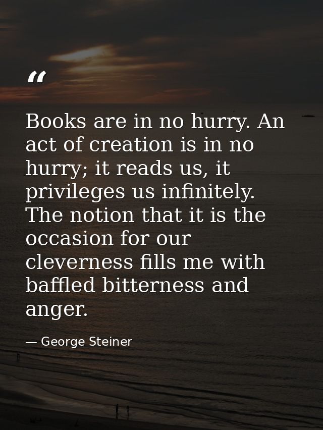 Books are in no hurry. An act of creation is in no hurry; it reads us, it privileges us infinitely. The notion that it i — George Steiner