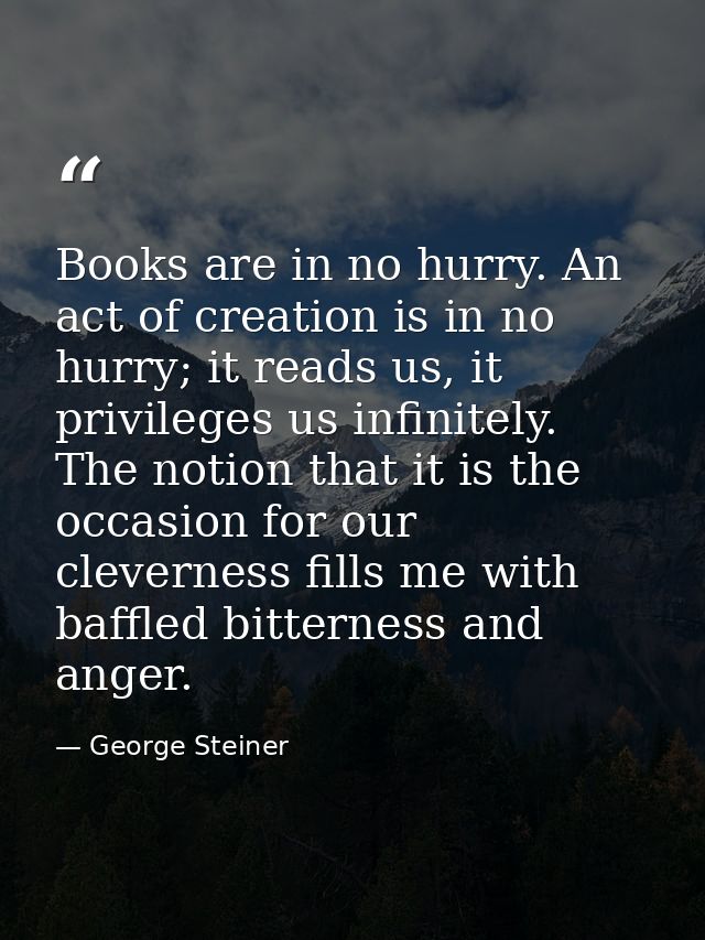 Books are in no hurry. An act of creation is in no hurry; it reads us, it privileges us infinitely. The notion that it i — George Steiner