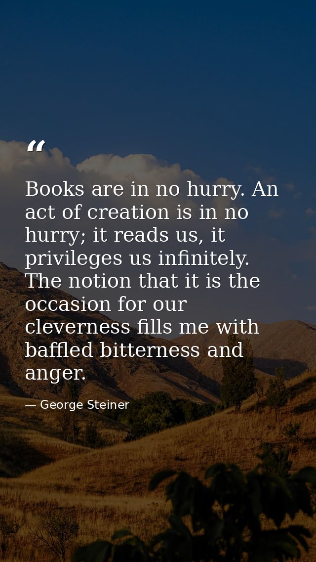 Books are in no hurry. An act of creation is in no hurry; it reads us, it privileges us infinitely. The notion that it i — George Steiner
