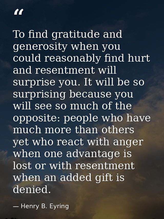To find gratitude and generosity when you could reasonably find hurt and resentment will surprise you. It will be so sur — Henry B. Eyring