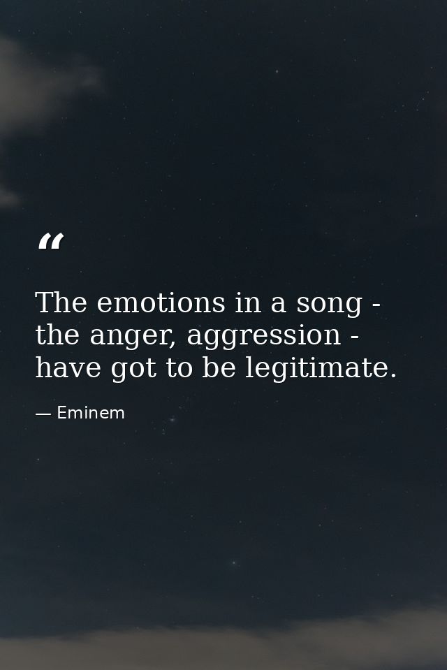 The emotions in a song - the anger, aggression - have got to be legitimate. — Eminem