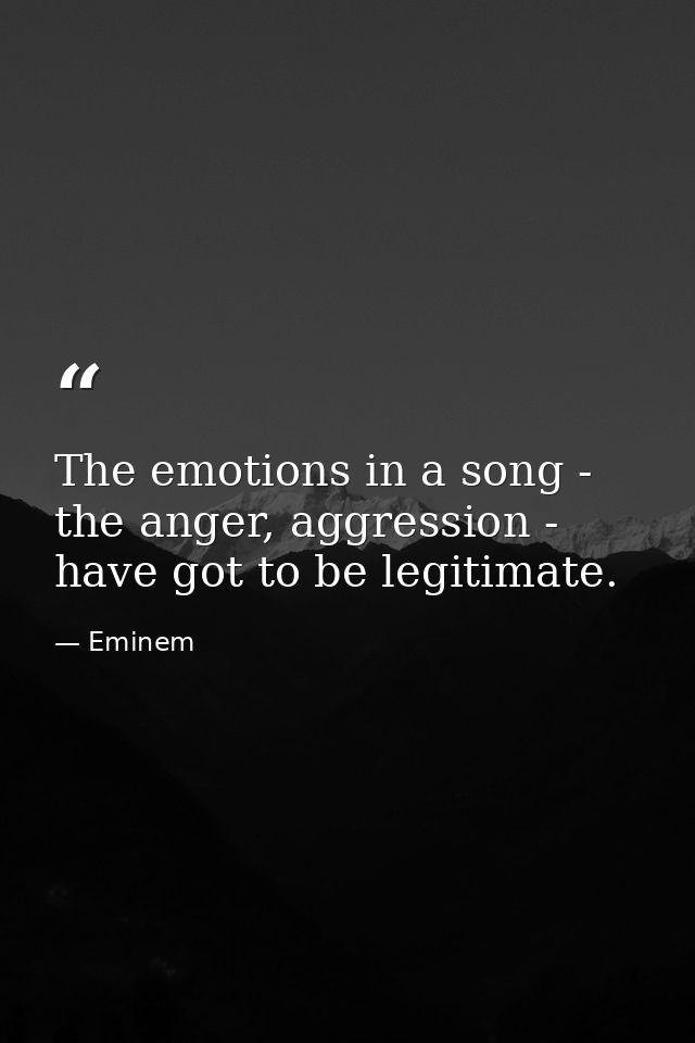 The emotions in a song - the anger, aggression - have got to be legitimate. — Eminem