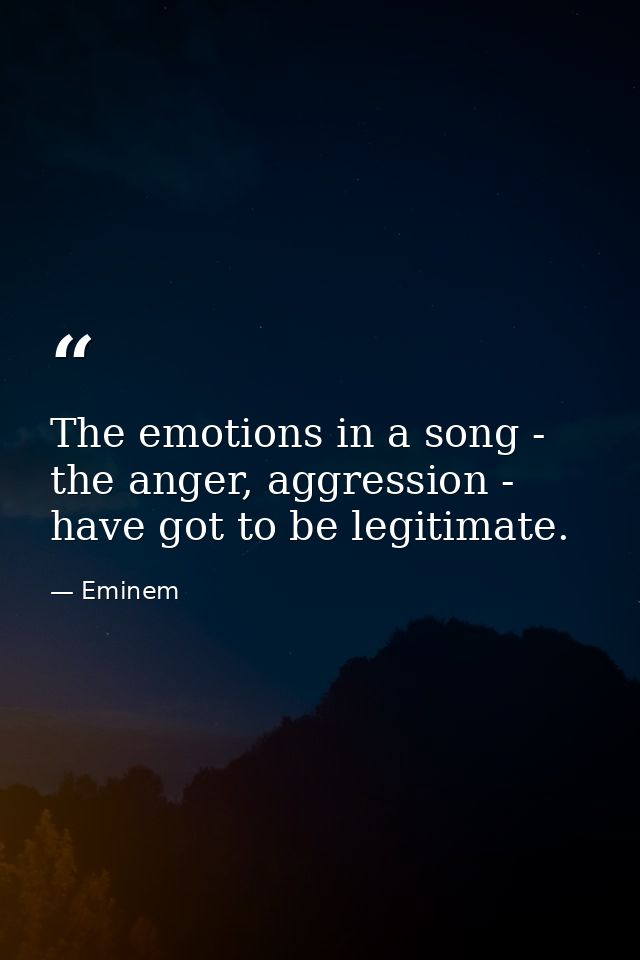 The emotions in a song - the anger, aggression - have got to be legitimate. — Eminem