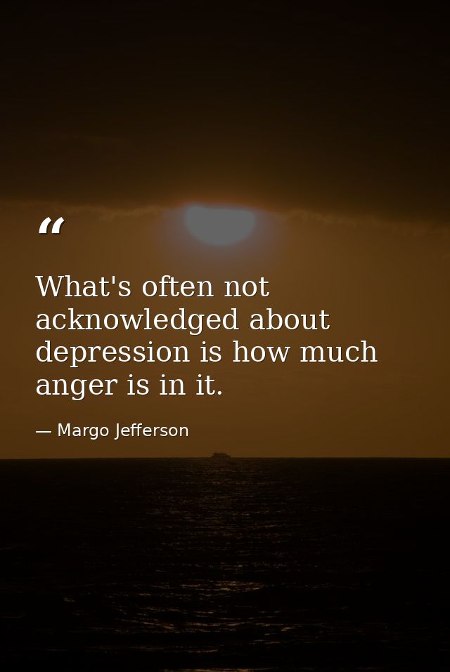 What's often not acknowledged about depression is how much anger is in it. — Margo Jefferson