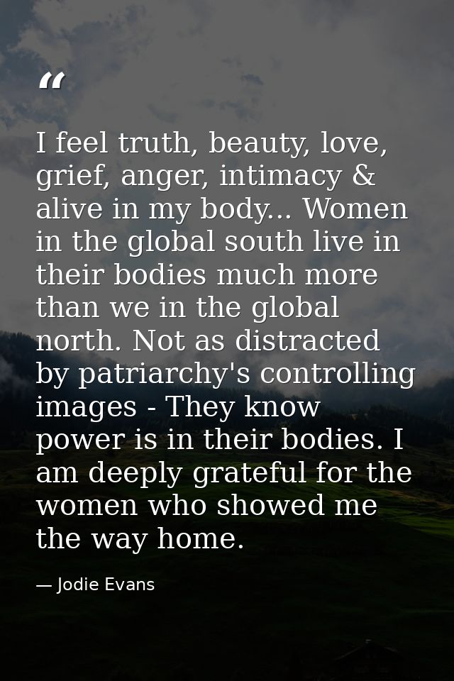 I feel truth, beauty, love, grief, anger, intimacy & alive in my body... Women in the global south live in their bodies  — Jodie Evans