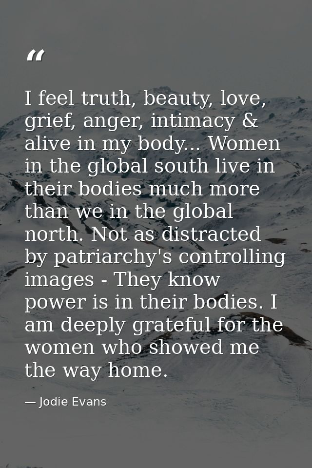 I feel truth, beauty, love, grief, anger, intimacy & alive in my body... Women in the global south live in their bodies  — Jodie Evans