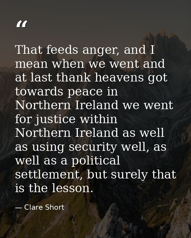 That feeds anger, and I mean when we went and at last thank heavens got towards peace in Northern Ireland we went for ju — Clare Short