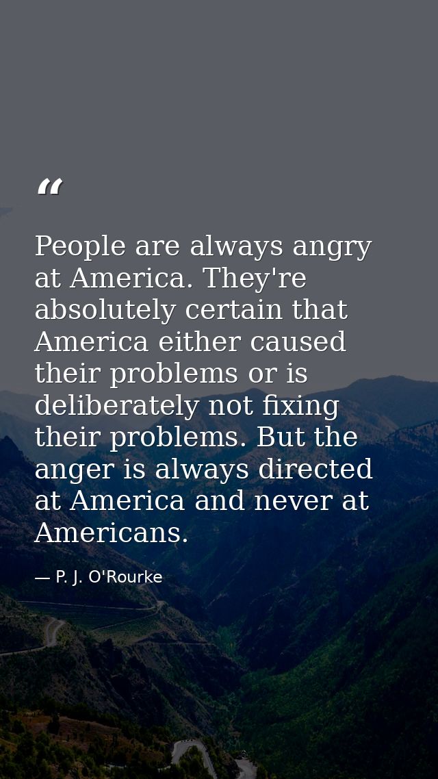 People are always angry at America. They're absolutely certain that America either caused their problems or is deliberat — P. J. O'Rourke
