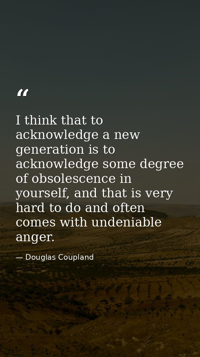 I think that to acknowledge a new generation is to acknowledge some degree of obsolescence in yourself, and that is very — Douglas Coupland