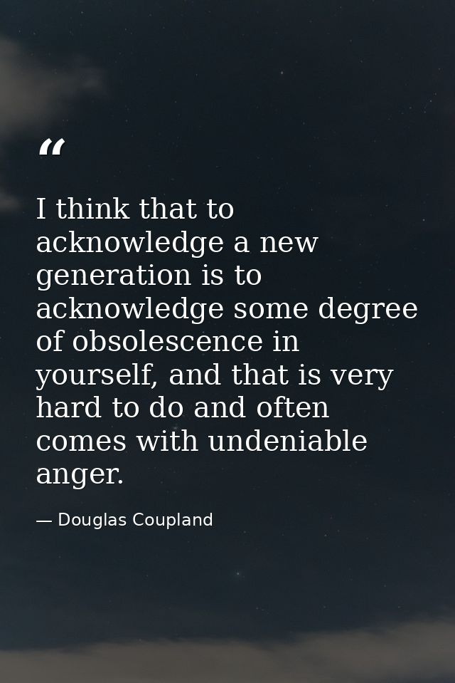I think that to acknowledge a new generation is to acknowledge some degree of obsolescence in yourself, and that is very — Douglas Coupland