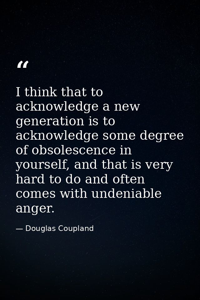 I think that to acknowledge a new generation is to acknowledge some degree of obsolescence in yourself, and that is very — Douglas Coupland