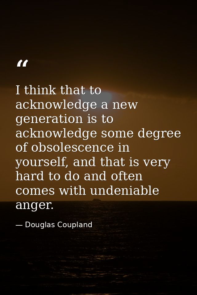 I think that to acknowledge a new generation is to acknowledge some degree of obsolescence in yourself, and that is very — Douglas Coupland