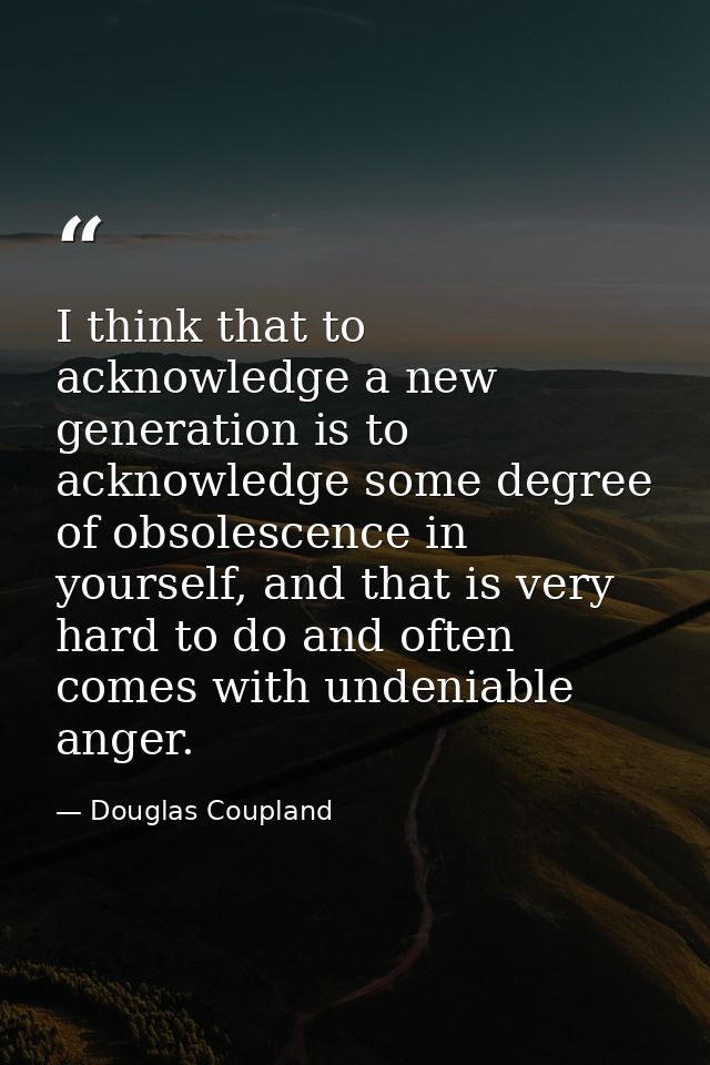 I think that to acknowledge a new generation is to acknowledge some degree of obsolescence in yourself, and that is very — Douglas Coupland