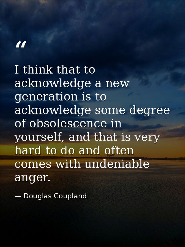 I think that to acknowledge a new generation is to acknowledge some degree of obsolescence in yourself, and that is very — Douglas Coupland