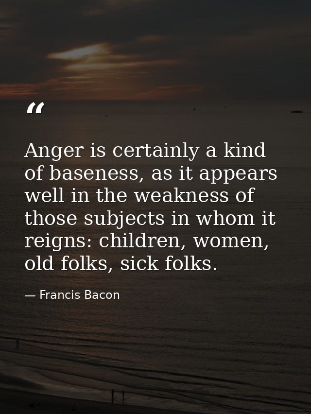 Anger is certainly a kind of baseness, as it appears well in the weakness of those subjects in whom it reigns: children, — Francis Bacon