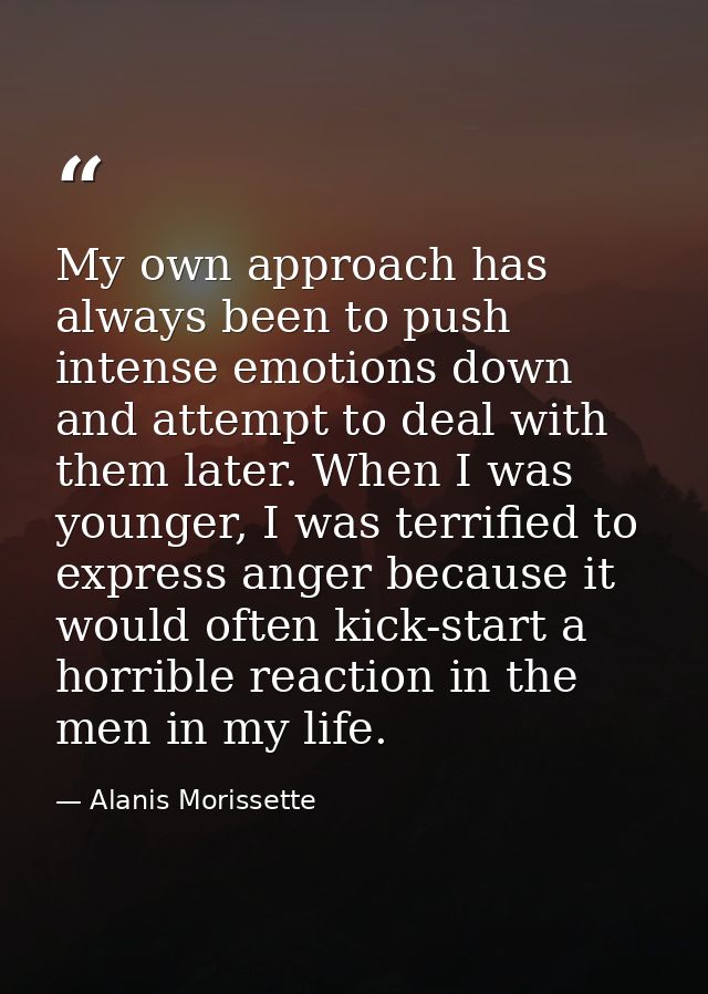 My own approach has always been to push intense emotions down and attempt to deal with them later. When I was younger, I — Alanis Morissette