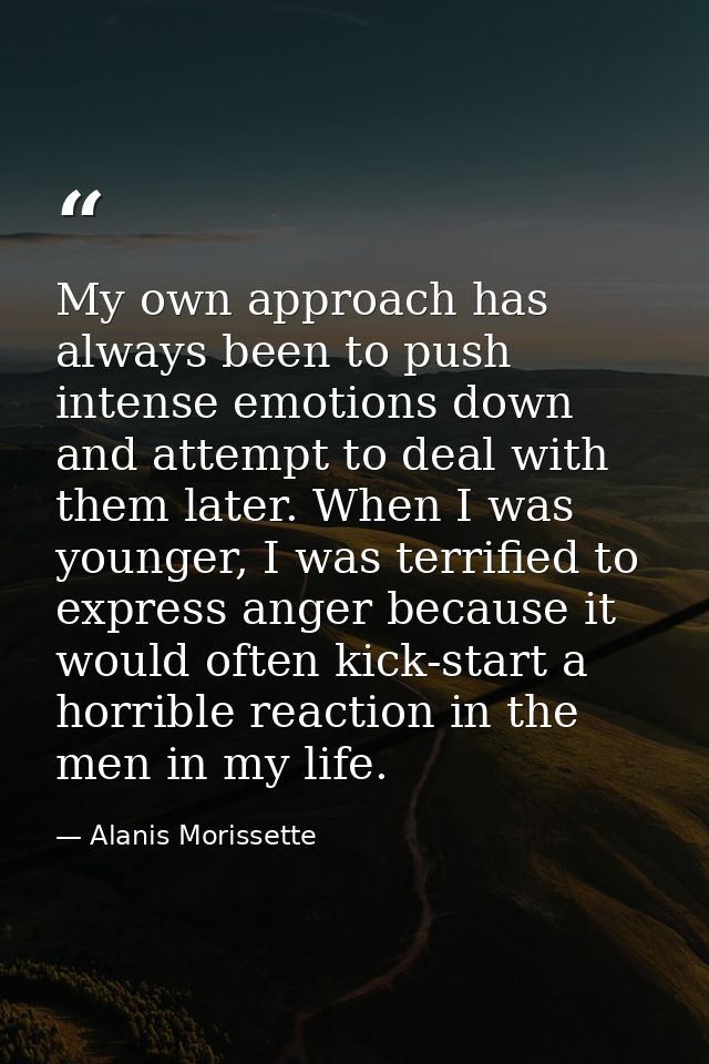 My own approach has always been to push intense emotions down and attempt to deal with them later. When I was younger, I — Alanis Morissette