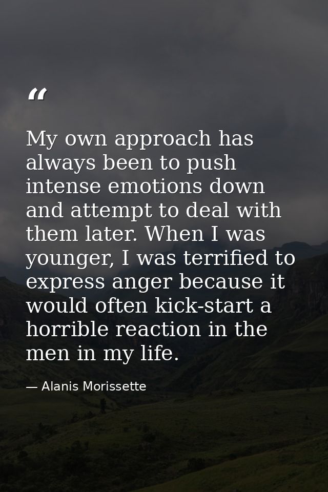 My own approach has always been to push intense emotions down and attempt to deal with them later. When I was younger, I — Alanis Morissette