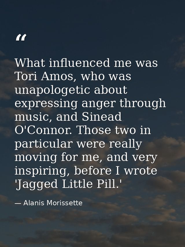 What influenced me was Tori Amos, who was unapologetic about expressing anger through music, and Sinead O'Connor. Those  — Alanis Morissette