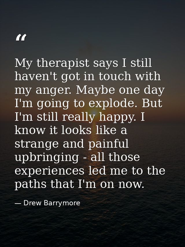My therapist says I still haven't got in touch with my anger. Maybe one day I'm going to explode. But I'm still really h — Drew Barrymore
