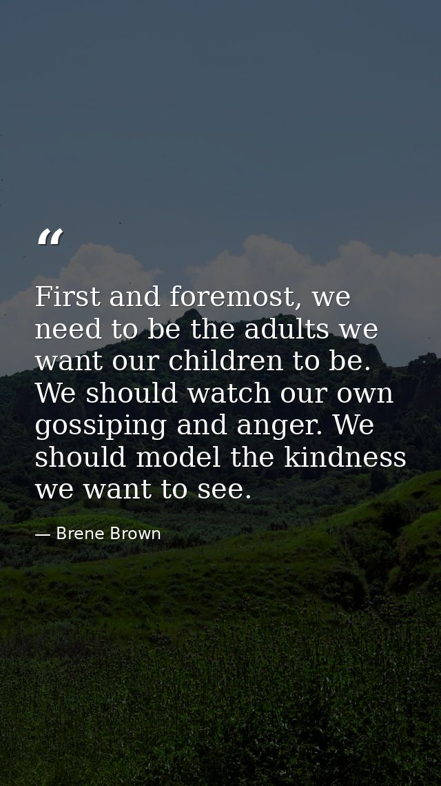 First and foremost, we need to be the adults we want our children to be. We should watch our own gossiping and anger. We — Brene Brown
