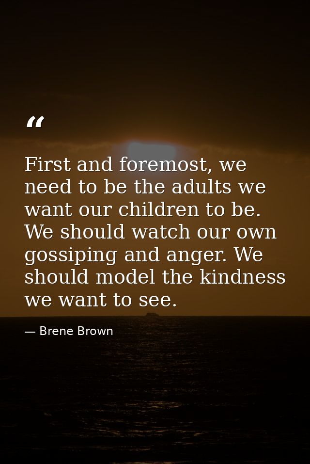 First and foremost, we need to be the adults we want our children to be. We should watch our own gossiping and anger. We — Brene Brown