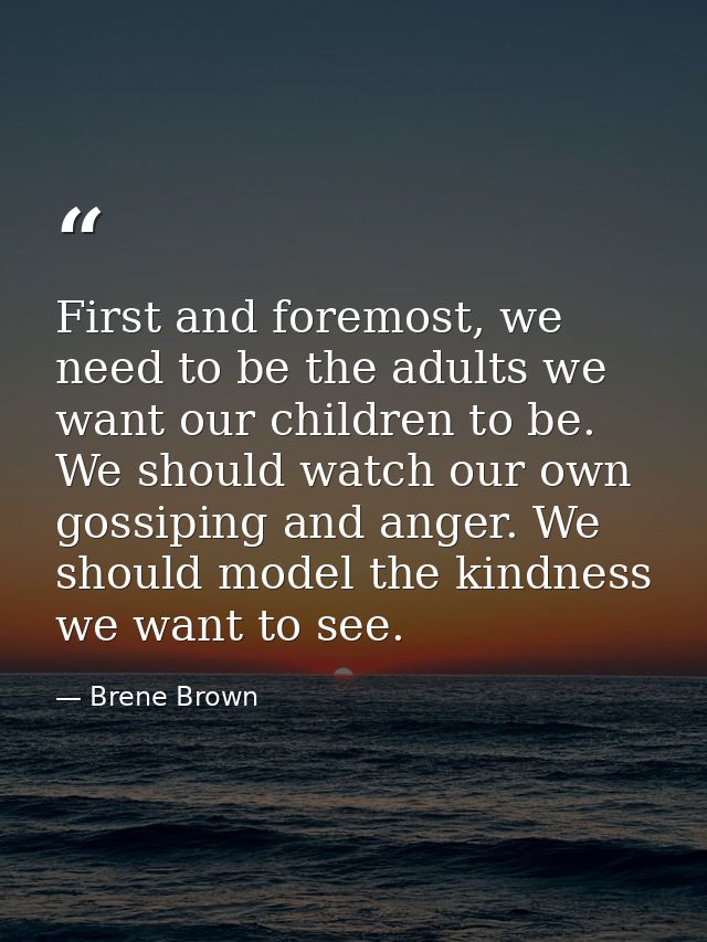 First and foremost, we need to be the adults we want our children to be. We should watch our own gossiping and anger. We — Brene Brown