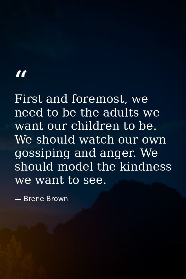 First and foremost, we need to be the adults we want our children to be. We should watch our own gossiping and anger. We — Brene Brown