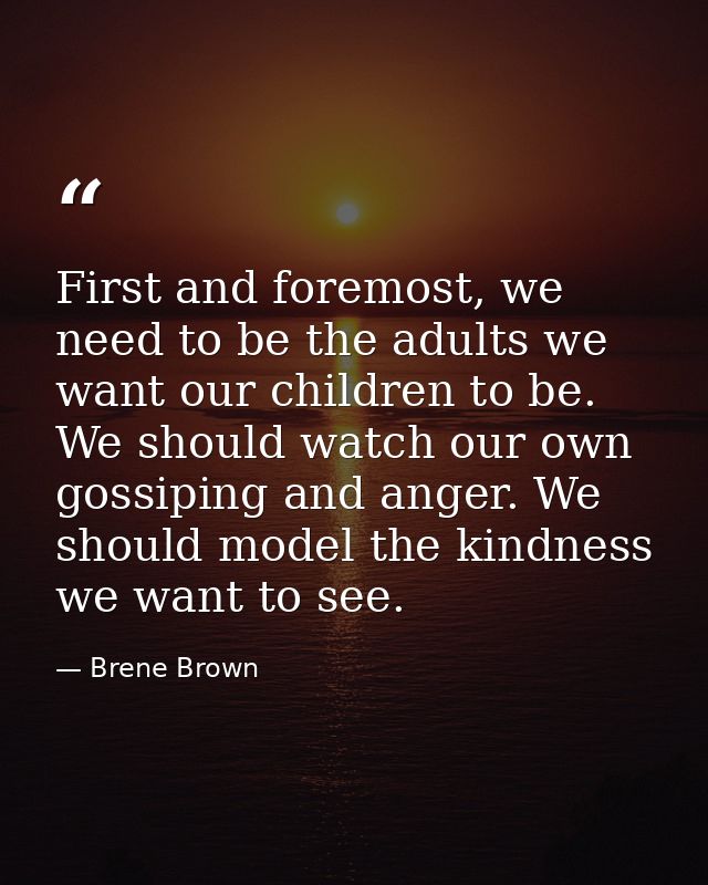 First and foremost, we need to be the adults we want our children to be. We should watch our own gossiping and anger. We — Brene Brown