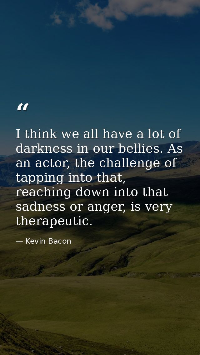 I think we all have a lot of darkness in our bellies. As an actor, the challenge of tapping into that, reaching down int — Kevin Bacon