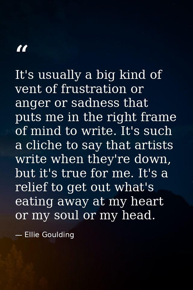 It's usually a big kind of vent of frustration or anger or sadness that puts me in the right frame of mind to write. It' — Ellie Goulding