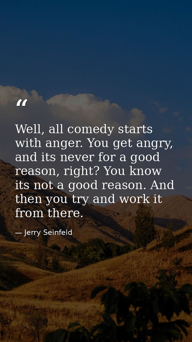 Well, all comedy starts with anger. You get angry, and its never for a good reason, right? You know its not a good reaso — Jerry Seinfeld