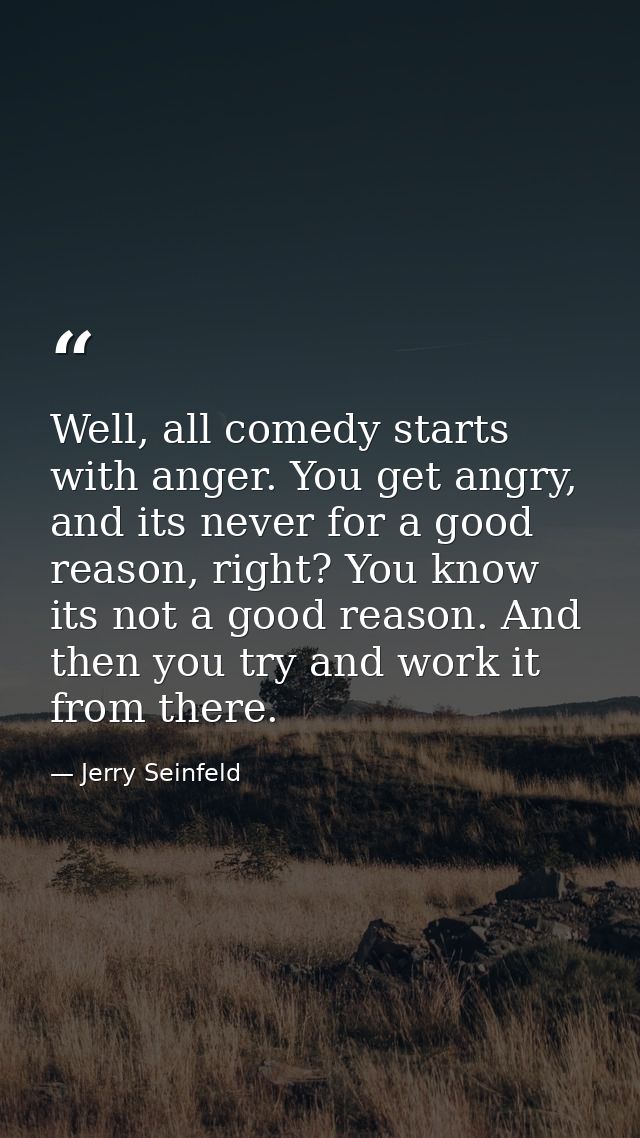 Well, all comedy starts with anger. You get angry, and its never for a good reason, right? You know its not a good reaso — Jerry Seinfeld