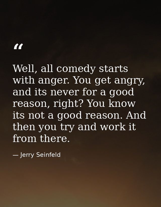 Well, all comedy starts with anger. You get angry, and its never for a good reason, right? You know its not a good reaso — Jerry Seinfeld