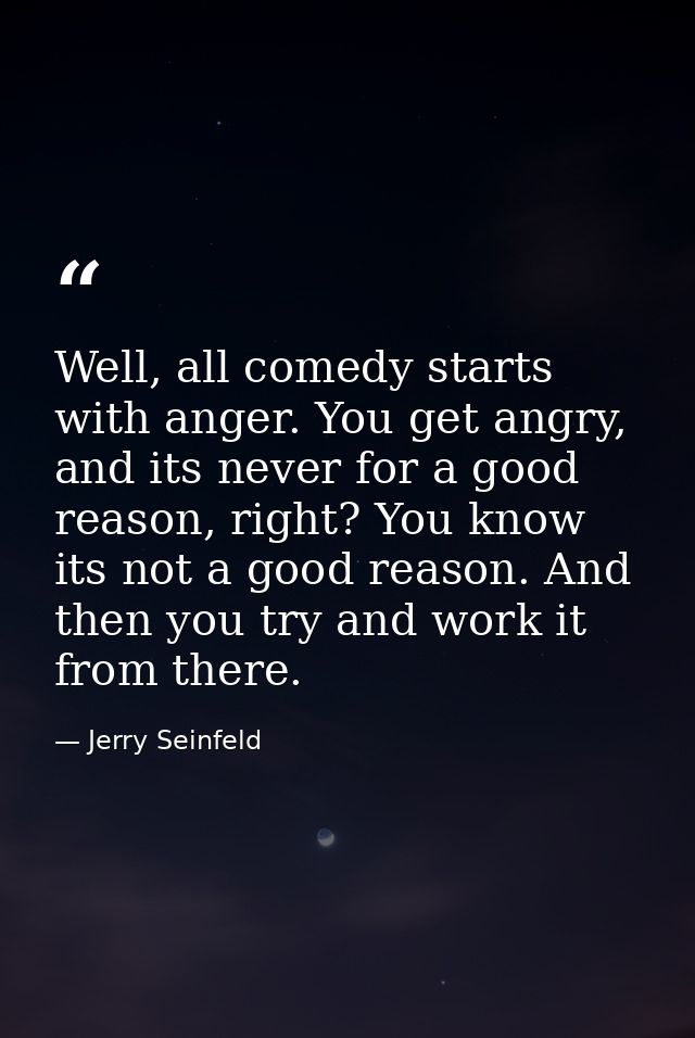 Well, all comedy starts with anger. You get angry, and its never for a good reason, right? You know its not a good reaso — Jerry Seinfeld
