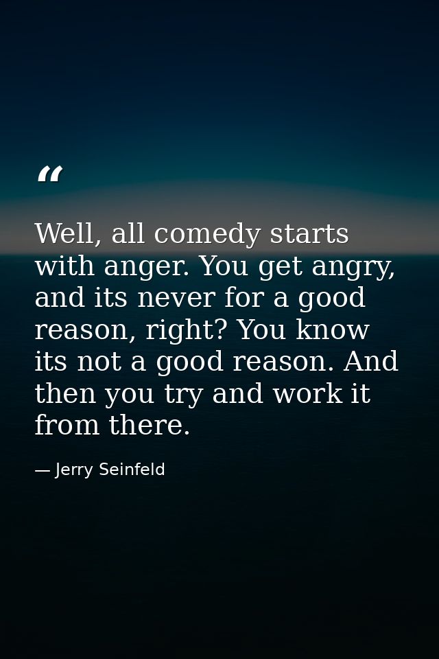 Well, all comedy starts with anger. You get angry, and its never for a good reason, right? You know its not a good reaso — Jerry Seinfeld
