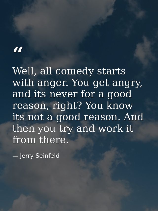 Well, all comedy starts with anger. You get angry, and its never for a good reason, right? You know its not a good reaso — Jerry Seinfeld