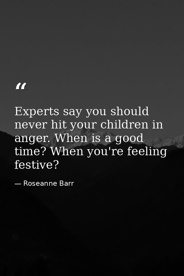 Experts say you should never hit your children in anger. When is a good time? When you're feeling festive? — Roseanne Barr
