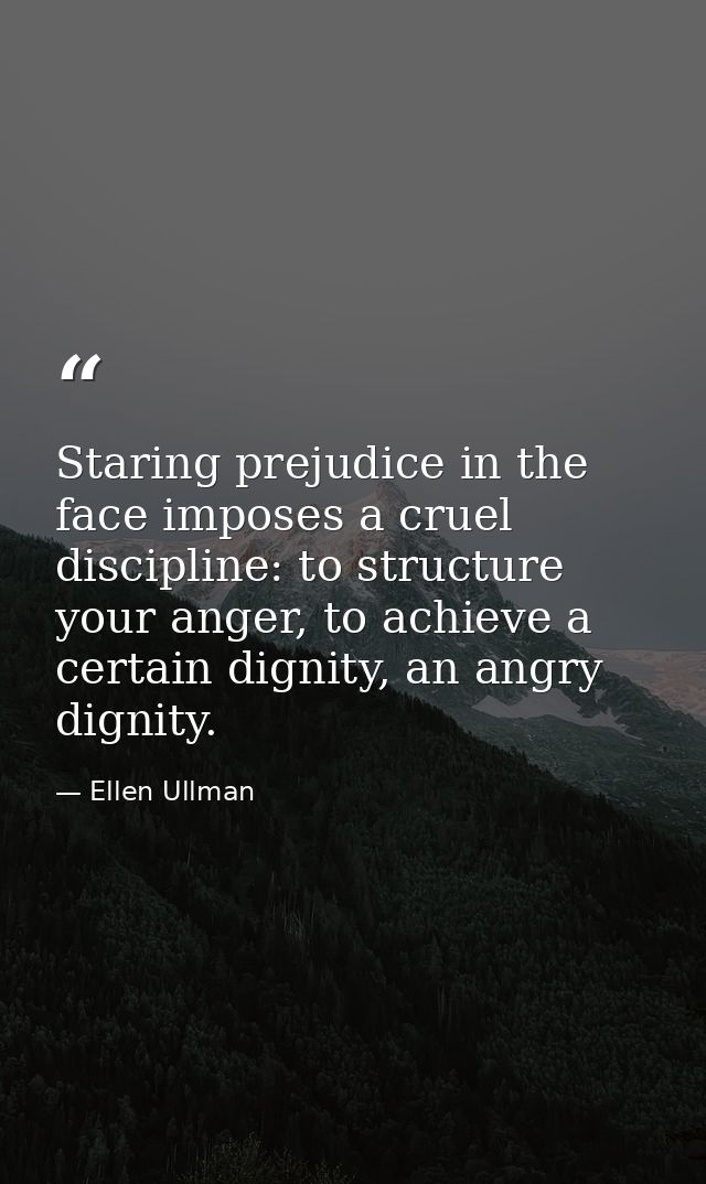 Staring prejudice in the face imposes a cruel discipline: to structure your anger, to achieve a certain dignity, an angr — Ellen Ullman
