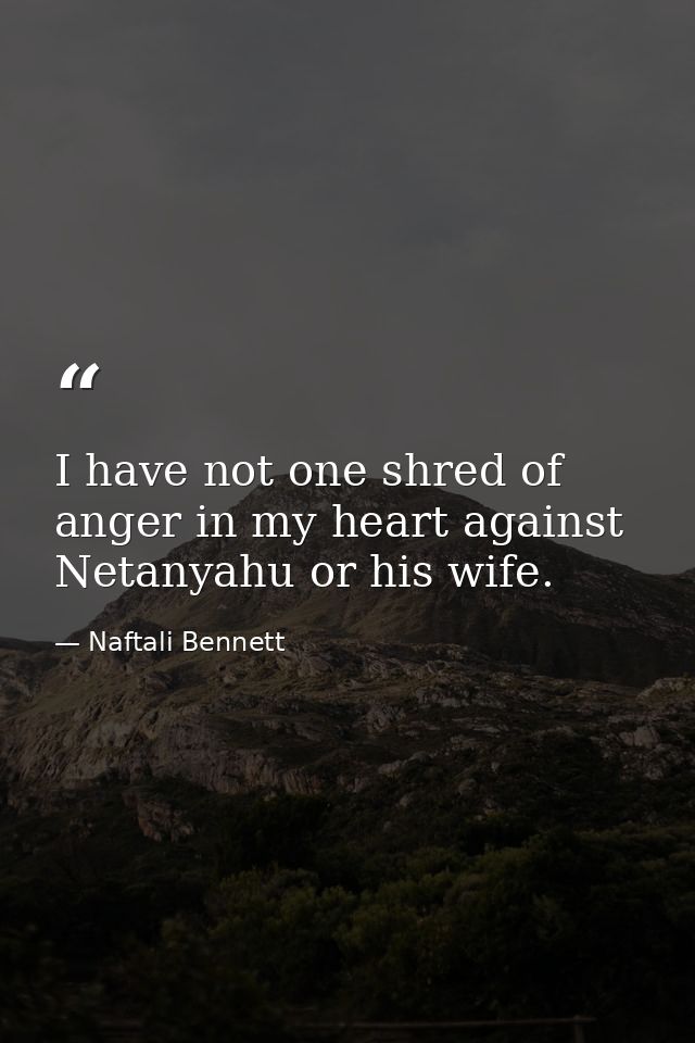 I have not one shred of anger in my heart against Netanyahu or his wife. — Naftali Bennett