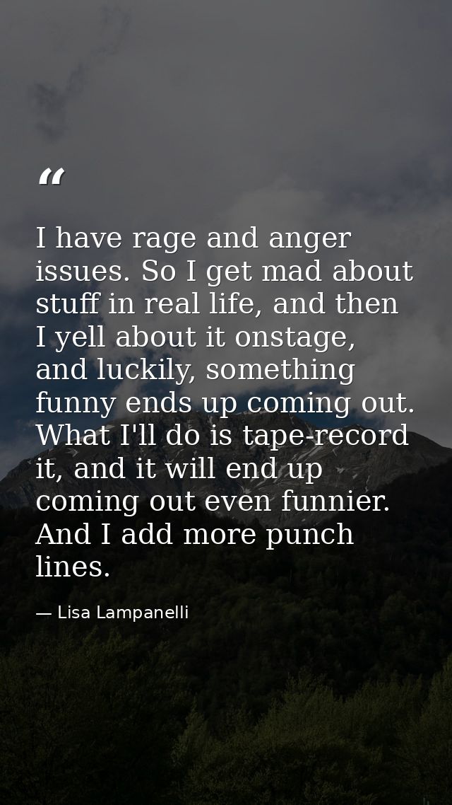 I have rage and anger issues. So I get mad about stuff in real life, and then I yell about it onstage, and luckily, some — Lisa Lampanelli