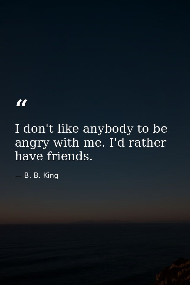 I don't like anybody to be angry with me. I'd rather have friends. — B. B. King
