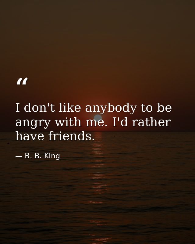 I don't like anybody to be angry with me. I'd rather have friends. — B. B. King