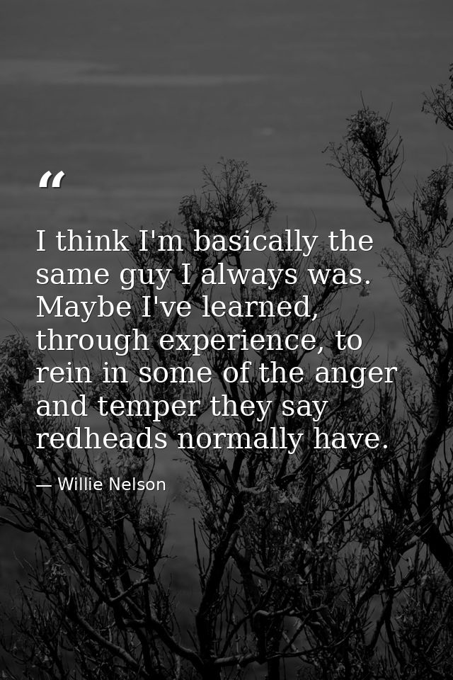 I think I'm basically the same guy I always was. Maybe I've learned, through experience, to rein in some of the anger an — Willie Nelson